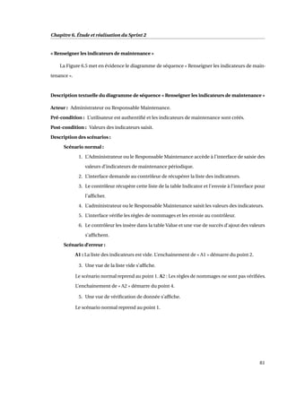 Chapitre 6. Étude et réalisation du Sprint 2
« Renseigner les indicateurs de maintenance »
La Figure 6.5 met en évidence le diagramme de séquence « Renseigner les indicateurs de main-
tenance ».
Description textuelle du diagramme de séquence « Renseigner les indicateurs de maintenance »
Acteur : Administrateur ou Responsable Maintenance.
Pré-condition : L’utilisateur est authentiﬁé et les indicateurs de maintenance sont créés.
Post-condition : Valeurs des indicateurs saisit.
Description des scénarios :
Scénario normal :
1. L’Administrateur ou le Responsable Maintenance accède à l’interface de saisie des
valeurs d’indicateurs de maintenance périodique.
2. L’interface demande au contrôleur de récupérer la liste des indicateurs.
3. Le contrôleur récupère cette liste de la table Indicator et l’envoie à l’interface pour
l’afﬁcher.
4. L’administrateur ou le Responsable Maintenance saisit les valeurs des indicateurs.
5. L’interface vériﬁe les règles de nommages et les envoie au contrôleur.
6. Le contrôleur les insère dans la table Value et une vue de succès d’ajout des valeurs
s’afﬁchent.
Scénario d’erreur :
A1 : La liste des indicateurs est vide. L’enchainement de « A1 » démarre du point 2.
3. Une vue de la liste vide s’afﬁche.
Le scénario normal reprend au point 1. A2 : Les règles de nommages ne sont pas vériﬁées.
L’enchainement de « A2 » démarre du point 4.
5. Une vue de vériﬁcation de donnée s’afﬁche.
Le scénario normal reprend au point 1.
81
 