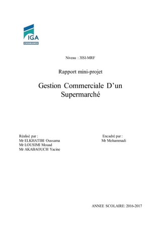 Niveau : 3ISI-MRF
Rapport mini-projet
Gestion Commerciale D’un
Supermarché
Réalisé par : Encadré par :
Mr ELKHATIBI Oussama Mr Mohammadi
Mr LOUSIMI Mouad
Mr AKABAOUCH Yacine
ANNEE SCOLAIRE: 2016-2017
 