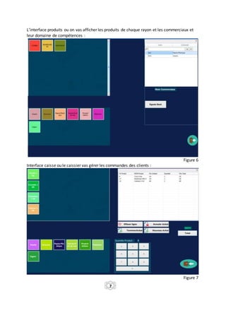 L’interface produits ou on vas afficher les produits de chaque rayon et les commerciaux et
leur domaine de compétences :
Figure 6
Interface caisse ou le caissier vas gérer les commandes des clients :
Figure 7
7
 
