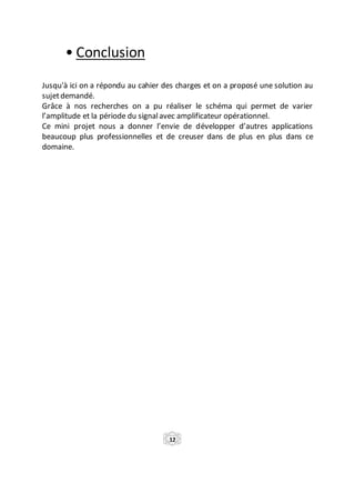 • Conclusion
Jusqu'à ici on a répondu au cahier des charges et on a proposé une solution au
sujetdemandé.
Grâce à nos recherches on a pu réaliser le schéma qui permet de varier
l’amplitude et la période du signalavec amplificateur opérationnel.
Ce mini projet nous a donner l’envie de développer d’autres applications
beaucoup plus professionnelles et de creuser dans de plus en plus dans ce
domaine.
12
 