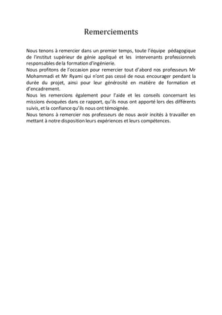 Remerciements
Nous tenons à remercier dans un premier temps, toute l’équipe pédagogique
de l'institut supérieur de génie appliqué et les intervenants professionnels
responsables dela formation d'ingénierie.
Nous profitons de l’occasion pour remercier tout d’abord nos professeurs Mr
Mohammadi et Mr Ryami qui n’ont pas cessé de nous encourager pendant la
durée du projet, ainsi pour leur générosité en matière de formation et
d’encadrement.
Nous les remercions également pour l’aide et les conseils concernant les
missions évoquées dans ce rapport, qu’ils nous ont apporté lors des différents
suivis, et la confiancequ’ils nous ont témoignée.
Nous tenons à remercier nos professeurs de nous avoir incités à travailler en
mettant à notre disposition leurs expériences et leurs compétences.
 