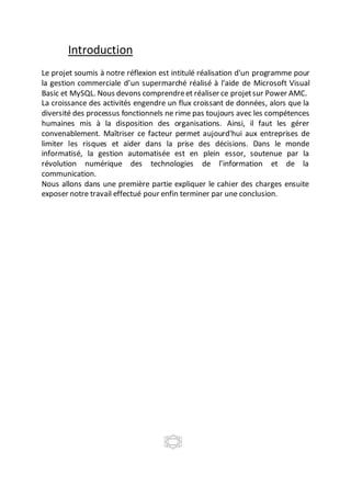 Introduction
Le projet soumis à notre réflexion est intitulé réalisation d'un programme pour
la gestion commerciale d’un supermarché réalisé à l'aide de Microsoft Visual
Basic et MySQL. Nous devons comprendreet réaliser ce projetsur Power AMC.
La croissance des activités engendre un flux croissant de données, alors que la
diversité des processus fonctionnels ne rime pas toujours avec les compétences
humaines mis à la disposition des organisations. Ainsi, il faut les gérer
convenablement. Maîtriser ce facteur permet aujourd'hui aux entreprises de
limiter les risques et aider dans la prise des décisions. Dans le monde
informatisé, la gestion automatisée est en plein essor, soutenue par la
révolution numérique des technologies de l’information et de la
communication.
Nous allons dans une première partie expliquer le cahier des charges ensuite
exposer notre travail effectué pour enfin terminer par une conclusion.
 