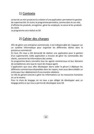 1) Contexte
Le but de ce mini projetest la création d’uneapplication permettant la gestion
de supermarché. En outre, le programmepermettra, comme dans le cas réel,
d’afficher les produits, enregistrer, gérer les employés, la caisse et les produits
du stock.
Le programmesera réalisé en C#.
2) Cahier des charges
Afin de gérer une entreprise commerciale, il est indispensable de s'appuyer sur
un système informatique pour organiser les différentes tâches dans le
processus commercial.
En tout, On nous a été demandé de réaliser une application pour la gestion
d’un supermarché. Cette application a mission de gérer les commandes des
clients, conserver les informations des ventes.
Ce programme devra connaitre tous les agents commerciaux et leur domaine
de compétences ainsi que le rayon de chaque agent.
L’application que vous allez développer devra aider le gérant à déployer les
différents commerciaux disponibles dans les rayons, mais aussi devra établir un
ordrepour leur déploiement d’unemanière aléatoire.
Le rôle du gérant consiste à gérer les informations sur les ressources humaines
et sur le revenu.
Pour le choix du langage, on ne nous a pas obliger de développer avec un
langage précis ce qui nous a permis de développer avec C#.
21
 