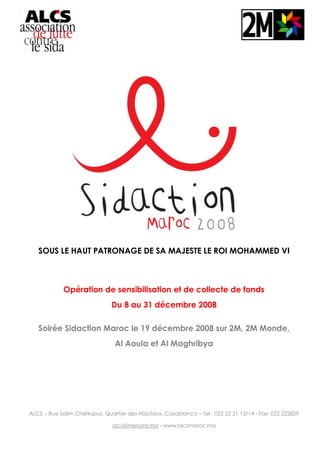 SOUS LE HAUT PATRONAGE DE SA MAJESTE LE ROI MOHAMMED VI
Opération de sensibilisation et de collecte de fonds
Du 8 au 31 décembre 2008
Soirée Sidaction Maroc le 19 décembre 2008 sur 2M, 2M Monde,
Al Aoula et Al Maghribya
ALCS – Rue Salim Cherkaoui, Quartier des Hôpitaux, Casablanca – Tel : 022 22 31 13/14 - Fax 022 222859
alcs@menara.ma - www.alcsmaroc.ma
 