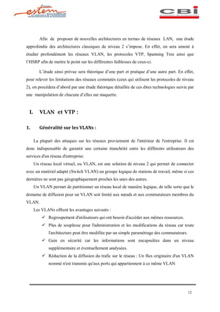 Afin de proposer de nouvelles architectures en termes de réseaux LAN, une étude
approfondie des architectures classiques de niveau 2 s impose. En effet, on sera amené à
étudier profondément les réseaux VLAN, les protocoles VTP, Spanning Tree ainsi que
l HSRP afin de mettre le point sur les différentes faiblesses de ceux-ci.

          L étude ainsi prévue sera théorique d une part et pratique d une autre part. En effet,
pour relever les limitations des réseaux commutés (ceux qui utilisent les protocoles de niveau
2), on procédera d abord par une étude théorique détaillée de ces dites technologies suivie par
une manipulation de chacune d elles sur maquette.


  I.      VLAN et VTP :

1.        Généralité sur les VLANs :

       La plupart des attaques sur les réseaux proviennent de l'intérieur de l'entreprise. Il est
donc indispensable de garantir une certaine étanchéité entre les différents utilisateurs des
services d'un réseau d'entreprise.
       Un réseau local virtuel, ou VLAN, est une solution de niveau 2 qui permet de connecter
avec un matériel adapté (Switch VLAN) un groupe logique de stations de travail, même si ces
dernières ne sont pas géographiquement proches les unes des autres.
       Un VLAN permet de partitionner un réseau local de manière logique, de telle sorte que le
domaine de diffusion pour un VLAN soit limité aux n uds et aux commutateurs membres du
VLAN.
       Les VLANs offrent les avantages suivants :
           ü Regroupement d'utilisateurs qui ont besoin d'accéder aux mêmes ressources.
           ü Plus de souplesse pour l'administration et les modifications du réseau car toute
               l'architecture peut être modifiée par un simple paramétrage des commutateurs.
           ü Gain en sécurité car les informations sont encapsulées dans un niveau
               supplémentaire et éventuellement analysées.
           ü Réduction de la diffusion du trafic sur le réseau : Un flux originaire d'un VLAN
               nommé n'est transmis qu'aux ports qui appartiennent à ce même VLAN




                                                                                               12
 