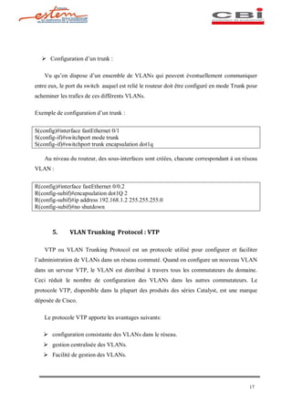Ø Configuration d un trunk :

    Vu qu on dispose d un ensemble de VLANs qui peuvent éventuellement communiquer
entre eux, le port du switch auquel est relié le routeur doit être configuré en mode Trunk pour
acheminer les trafics de ces différents VLANs.

Exemple de configuration d un trunk :


S(config)#interface fastEthernet 0/1
S(config-if)#switchport mode trunk
S(config-if)#switchport trunk encapsulation dot1q

    Au niveau du routeur, des sous-interfaces sont créées, chacune correspondant à un réseau
VLAN :


R(config)#interface fastEthernet 0/0.2
R(config-subif)#encapsulation dot1Q 2
R(config-subif)#ip address 192.168.1.2 255.255.255.0
R(config-subif)#no shutdown



       5.     VLAN Trunking Protocol : VTP

    VTP ou VLAN Trunking Protocol est un protocole utilisé pour configurer et faciliter
l administration de VLANs dans un réseau commuté. Quand on configure un nouveau VLAN
dans un serveur VTP, le VLAN est distribué à travers tous les commutateurs du domaine.
Ceci réduit le nombre de configuration des VLANs dans les autres commutateurs. Le
protocole VTP, disponible dans la plupart des produits des séries Catalyst, est une marque
déposée de Cisco.

    Le protocole VTP apporte les avantages suivants:

   Ø configuration consistante des VLANs dans le réseau.
   Ø gestion centralisée des VLANs.
   Ø Facilité de gestion des VLANs.




                                                                                           17
 