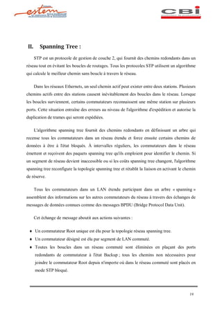 II.      Spanning Tree :

      STP est un protocole de gestion de couche 2, qui fournit des chemins redondants dans un
réseau tout en évitant les boucles de routages. Tous les protocoles STP utilisent un algorithme
qui calcule le meilleur chemin sans boucle à travers le réseau.

      Dans les réseaux Ethernets, un seul chemin actif peut exister entre deux stations. Plusieurs
chemins actifs entre des stations causent inévitablement des boucles dans le réseau. Lorsque
les boucles surviennent, certains commutateurs reconnaissent une même station sur plusieurs
ports. Cette situation entraîne des erreurs au niveau de l'algorithme d'expédition et autorise la
duplication de trames qui seront expédiées.

      L'algorithme spanning tree fournit des chemins redondants en définissant un arbre qui
recense tous les commutateurs dans un réseau étendu et force ensuite certains chemins de
données à être à l'état bloqués. À intervalles réguliers, les commutateurs dans le réseau
émettent et reçoivent des paquets spanning tree qu'ils emploient pour identifier le chemin. Si
un segment de réseau devient inaccessible ou si les coûts spanning tree changent, l'algorithme
spanning tree reconfigure la topologie spanning tree et rétablit la liaison en activant le chemin
de réserve.

      Tous les commutateurs dans un LAN étendu participant dans un arbre « spanning »
assemblent des informations sur les autres commutateurs du réseau à travers des échanges de
messages de données connues comme des messages BPDU (Bridge Protocol Data Unit).

      Cet échange de message aboutit aux actions suivantes :

 ¨ Un commutateur Root unique est élu pour la topologie réseau spanning tree.
 ¨ Un commutateur désigné est élu par segment de LAN commuté.
 ¨ Toutes les boucles dans un réseau commuté sont éliminées en plaçant des ports
      redondants de commutateur à l'état Backup ; tous les chemins non nécessaires pour
      joindre le commutateur Root depuis n'importe où dans le réseau commuté sont placés en
      mode STP bloqué.




                                                                                              19
 