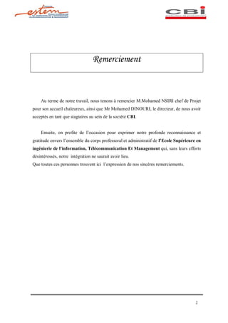 Remerciement



    Au terme de notre travail, nous tenons à remercier M.Mohamed NSIRI chef de Projet
pour son accueil chaleureux, ainsi que Mr Mohamed DINOURI, le directeur, de nous avoir
acceptés en tant que stagiaires au sein de la société CBI.


    Ensuite, on profite de l occasion pour exprimer notre profonde reconnaissance et
gratitude envers l ensemble du corps professoral et administratif de l Ecole Supérieure en
ingénierie de l information, Télécommunication Et Management qui, sans leurs efforts
désintéressés, notre intégration ne saurait avoir lieu.
Que toutes ces personnes trouvent ici l expression de nos sincères remerciements.




                                                                                       2
 