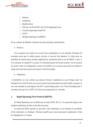 o PortFast
            o UplinkFast
            o BackboneFast
            o STP par VLAN (PVST: Per-VLAN Spanning Tree)
            o Common Spanning Tree(CST)
            o PVST+
            o Multiple Spanning Tree(MST)

On se contente de détailler ci-dessous les deux premières optimisations.

     Ø PortFast :

     Si on connecte une station sur un port d un commutateur, on est contraint d attendre 50
secondes avant que la station puisse envoyer et recevoir des données. Ce délai pose un
problème de timeout pour certaines applications, notamment dans le cas du DHCP. Aussi, si
l on connecte un simple PC à ce port, il n introduira jamais de boucle comme c est le cas pour
un switch. Donc la configuration comme un PortFast est un moyen qui permet de réduire le
temps nécessaire pour que le port passe à l état forwarding.

     Ø UplinkFast :

L UplinkFast est une solution qui permet d activer rapidement un port bloqué (port de
backup) d un switch d accès au cas où son port racine principal (root port) tombe en panne, et
ceci sans attendre la convergence du STP. Le port bloqué passe vers l état forwarding dans 5
secondes alors qu avec le STP, il lui faut une cinquantaine de secondes.


2.      Rapid Spanning Tree Protocol (RSTP):

     Le Rapid Spanning tree est défini par la norme IEEE 802.1w. Ce protocole propose une
meilleure définition de l'état et des rôles des ports.
     Le protocole RSTP spécifie un peu plus l état «blocking» en lui donnant la possibilité
d être «alternate» ou «backup». Alternate signifie que le port peut passer rapidement à l état
de «designated» si 3 trames



                                                                                          24
 