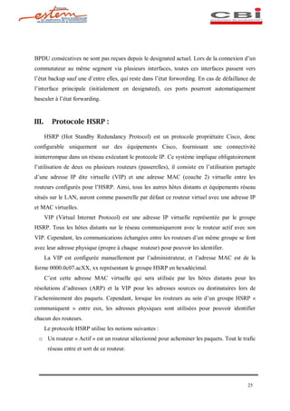 BPDU consécutives ne sont pas reçues depuis le designated actuel. Lors de la connexion d un
commutateur au même segment via plusieurs interfaces, toutes ces interfaces passent vers
l état backup sauf une d entre elles, qui reste dans l état forwording. En cas de défaillance de
l interface principale (initialement en designated), ces ports pourront automatiquement
basculer à l état forwarding.


III.      Protocole HSRP :

       HSRP (Hot Standby Redundancy Protocol) est un protocole propriétaire Cisco, donc
configurable uniquement sur des équipements Cisco, fournissant une connectivité
ininterrompue dans un réseau exécutant le protocole IP. Ce système implique obligatoirement
l utilisation de deux ou plusieurs routeurs (passerelles), il consiste en l utilisation partagée
d une adresse IP dite virtuelle (VIP) et une adresse MAC (couche 2) virtuelle entre les
routeurs configurés pour l HSRP. Ainsi, tous les autres hôtes distants et équipements réseau
situés sur le LAN, auront comme passerelle par défaut ce routeur virtuel avec une adresse IP
et MAC virtuelles.
       VIP (Virtual Internet Protocol) est une adresse IP virtuelle représentée par le groupe
HSRP. Tous les hôtes distants sur le réseau communiqueront avec le routeur actif avec son
VIP. Cependant, les communications échangées entre les routeurs d un même groupe se font
avec leur adresse physique (propre à chaque routeur) pour pouvoir les identifier.
       La VIP est configurée manuellement par l administrateur, et l adresse MAC est de la
forme 0000.0c07.acXX, xx représentant le groupe HSRP en hexadécimal.
       C est cette adresse MAC virtuelle qui sera utilisée par les hôtes distants pour les
résolutions d adresses (ARP) et la VIP pour les adresses sources ou destinataires lors de
l acheminement des paquets. Cependant, lorsque les routeurs au sein d un groupe HSRP «
communiquent » entre eux, les adresses physiques sont utilisées pour pouvoir identifier
chacun des routeurs.
       Le protocole HSRP utilise les notions suivantes :
  o Un routeur « Actif » est un routeur sélectionné pour acheminer les paquets. Tout le trafic
        réseau entre et sort de ce routeur.




                                                                                            25
 