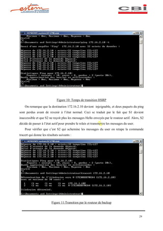 Figure 10: Temps de transition HSRP

    On remarque que la destination 172.16.2.10 devient injoignable, et deux paquets du ping
sont perdus avant de revenir à l état normal. Ceci se traduit par le fait que S1 devient
inaccessible et que S2 ne reçoit plus les messages Hello envoyés par le routeur actif. Alors, S2
décide de passer à l état actif pour prendre le relais et transmettre les messages du user.
    Pour vérifier que c est S2 qui achemine les messages du user on retape la commande
tracert qui donne les résultats suivants :




                          Figure 11:Transition par le routeur de backup



                                                                                              29
 