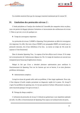 Ces résultats montrent bien que les messages transitent maintenant par le routeur S2.


IV.      Limitation des protocoles niveau 2 :

      L étude précédente et l analyse des résultats de l ensemble des maquettes mises en place,
nous ont permis de dégager plusieurs limitations et inconvénients des architectures de niveau
2. Dans ce qui suit, on en cite quelques un:

   v Temps de convergence important :

      Les protocoles de niveau 2 (HSRP et Spanning Tree) présentent un délai de convergence
très important. En effet, Des tests à base d HSRP (voir paragraphe HSRP) ont montré que ce
protocole nécessite, lors d une défaillance d un lien, au moins un temps de 10s avant de
repasser à l état fonctionnel.

      Dans le domaine Spanning Tree, La rupture d un lien affecte tout le réseau. Et le temps
de la reconstruction de l arborescence dépasse les 30s. Ce temps de transition est souvent non
transparent pour beaucoup d applications réseaux.

      Malgré le fait que Cisco a introduit plusieurs optimisations pour améliorer le
fonctionnement du Spanning Tree sur les liaisons qui ont en besoin, il en reste plusieurs
problèmes intrinsèques.

   v Administration complexe:

      Lorsqu un réseau de grande taille subit un problème, il faut réagir rapidement. Pour cela,
il faut disposer d outils simples permettant un diagnostic rapide de la panne. Or, lorsqu il
s agit d un problème de spanning tree, il n est pas question d utiliser efficacement un ping ou
autre traceroute puisque l on agit au niveau 2.

   v Partage de charge complexe :

      L utilisation de protocoles de niveau 2 n aboutit en général pas à une répartition optimale
de trafic. En effet, le fonctionnement de Spanning-Tree repose sur la désactivation de ports,


                                                                                              30
 
