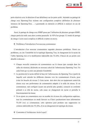 ports réactivés avec la détection d une défaillance sur les ports actifs. Atteindre un partage de
charge avec Spanning-Tree réclame une configuration complexe (définition de plusieurs
instances de Spanning-Tree,      ) gourmande en mémoire et difficile à analyser en cas de
problème.

    Aussi, le partage de charge avec HSRP passe par l utilisation de plusieurs groupes HSRP,
chaque partie du trafic aura alors comme passerelle la VIP d un groupe. Ce mode de partage
de charge s avère aussi complexe et difficile à mettre en uvre.

   v Problèmes d introduction d un nouveau commutateur

    L introduction d un nouveau commutateur engendre plusieurs problèmes. Parmi ces
problèmes, on cite l instabilité de la topologie Spanning Tree, le changement de la racine de
l arbre Spanning tree et la modification indésirable des VLANs. Chacun de ces points sera
détaillé ci-dessous :

   ð Chaque nouvelle connexion de commutateurs sur le réseau (par exemple dans les
       salles de réunion), déclenche un nouveau calcul de l arborescence Spanning Tree. Un
       calcul lent qui va créer une période d instabilité.
   ð La position de la racine définit la base de l arborescence du Spanning Tree à partir de
       laquelle sont calculés les différents chemins vers les commutateurs d accès, pour
       éviter les boucles de niveau 2. Cette racine doit alors être un équipement central du
       réseau avec une performance de commutation adaptée à la taille du réseau. Si un
       commutateur, mal configuré (ayant une priorité plus grande), connecté en extrémité
       prétend à ce rôle de racine, cela cause un changement de racine et perturbe le
       fonctionnement du réseau.
   ð Si on ajoute un commutateur avec un nombre de révisons de configuration supérieur,
       tous les commutateurs en mode Serveur ou Client synchronisent leurs informations
       VLAN avec ce commutateur, cette opération peut produire une suppression ou
       création indésirable des VLANs, d où un changement de topologie du réseau.


   v Contraintes d Architecture Accès Layer2




                                                                                             31
 