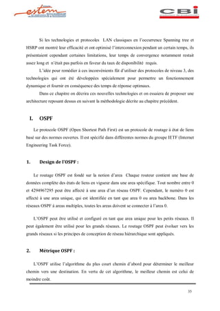 Si les technologies et protocoles LAN classiques en l occurrence Spanning tree et
HSRP ont montré leur efficacité et ont optimisé l interconnexion pendant un certain temps, ils
présentaient cependant certaines limitations, leur temps de convergence notamment restait
assez long et n était pas parfois en faveur du taux de disponibilité requis.
          L idée pour remédier à ces inconvénients fût d utiliser des protocoles de niveau 3, des
technologies qui ont été développées spécialement pour permettre un fonctionnement
dynamique et fournir en conséquence des temps de réponse optimaux.
          Dans ce chapitre on décrira ces nouvelles technologies et on essaiera de proposer une
architecture reposant dessus en suivant la méthodologie décrite au chapitre précédent.


  I.      OSPF

       Le protocole OSPF (Open Shortest Path First) est un protocole de routage à état de liens
basé sur des normes ouvertes. Il est spécifié dans différentes normes du groupe IETF (Internet
Engineering Task Force).


1.        Design de l OSPF :

       Le routage OSPF est fondé sur la notion d area Chaque routeur contient une base de
données complète des états de liens en vigueur dans une area spécifique. Tout nombre entre 0
et 4294967295 peut être affecté à une area d un réseau OSPF. Cependant, le numéro 0 est
affecté à une area unique, qui est identifiée en tant que area 0 ou area backbone. Dans les
réseaux OSPF à areas multiples, toutes les areas doivent se connecter à l area 0.

       L OSPF peut être utilisé et configuré en tant que area unique pour les petits réseaux. Il
peut également être utilisé pour les grands réseaux. Le routage OSPF peut évoluer vers les
grands réseaux si les principes de conception de réseau hiérarchique sont appliqués.


2.        Métrique OSPF :

       L OSPF utilise l algorithme du plus court chemin d abord pour déterminer le meilleur
chemin vers une destination. En vertu de cet algorithme, le meilleur chemin est celui de
moindre coût.

                                                                                             35
 