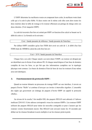 L OSPF détermine les meilleures routes en comparant leurs coûts, la meilleure route étant
celle qui a le coût le plus faible. Si deux routes ont le même coût elles sont alors toutes les
deux insérées dans la table de routage et le routeur effectuera un partage de charge entre ces
deux chemins. (Voir maquette OSPF)

     Le coût de traversée d'un lien est estimé par OSPF en fonction d'un calcul se basant sur le
débit de celui-ci. La formule est la suivante :


               Cost = bande passante de référence / bande passante de l'interface

     Par défaut OSPF considère qu'un lien FDDI doit avoir un coût de 1, le débit d'un lien
FDDI étant de 100MB le calcul du coût d'un lien est :


                           Cost = 10^8 / bande passante de l'interface

     Chaque lien a un coût. Chaque n ud a un nom (dans l OSPF, un routeur est désigné par
un identifiant sous la forme d une adresse IP). Et chaque n ud dispose d une base de données
complète de tous les liens, ce qui fait que des informations complètes sur la topologie
physique sont connues. Les bases de données d état de liens de tous les routeurs d une même
area sont identiques.


3.      Fonctionnement du protocole OSPF :

     Quand un routeur démarre un processus de routage OSPF sur une interface, il envoie un
paquet d invite "Hello" et continue d envoyer ces invites à intervalles réguliers. L ensemble
des règles qui gouvernent cet échange de paquets d invite OSPF est appelé le protocole
«Hello».

     Au niveau de la couche 3 du modèle OSI, des paquets HELLO sont adressés à l adresse
multicast 224.0.0.5. Cette adresse correspond à «tous les routeurs OSPF». Les routeurs OSPF
utilisent des paquets HELLO pour initier de nouvelles contiguïtés et pour s assurer que les
routeurs voisins fonctionnent encore. Des HELLO sont envoyés toutes les 10 secondes par
défaut sur les réseaux broadcast à accès multiple et sur les réseaux point-à-point.




                                                                                            36
 