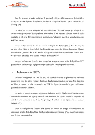 Dans les réseaux à accès multiples, le protocole «Hello» élit un routeur désigné (DR
acronyme de «Designated Router») et un routeur désigné de secours (BDR acronyme de
Backup DR).

     Le protocole «Hello» transporte les informations de ceux des voisins qui acceptent de
former une adjacence et d échanger leurs informations d état de liens. Dans un réseau à accès
multiples le DR et le BDR maintiennent les relations d adjacence avec tous les autres routeurs
OSPF du réseau.

     Chaque routeur envoie des mises à jour de routage à état de liens (LSA) dans des paquets
de mise à jour d état de liens (LSU). Ces LSA décrivent toutes les liaisons du routeur. Chaque
routeur qui reçoit une LSA de ses voisins l enregistre dans la base de données d état de liens.
Ce processus est répété pour tous les routeurs du réseau OSPF.

     Lorsque les bases de données sont complètes, chaque routeur utilise l algorithme SPF
pour calculer une topologie logique exempte de boucles vers chaque réseau connu.


4.      Performance de l OSPF :

     En cas de changement de l état de lien, les routeurs utilisent un processus de diffusion
pour avertir tous les autres routeurs du réseau du changement qui est survenu. Sur réception
de LSA, le routeur va très vite calculer un SPF de façon à construire le plus rapidement
possible son shortest path tree.

     Par contre si le routeur observe une augmentation du nombre d'évènement, les timers sont
chaque fois multipliés par 2 jusqu'à arriver à un maximum, de façon à ralentir la fréquence de
calcul et à revenir dans un mode ou l'on privilégie la stabilité et de façon à ne pas inonder
l'aire de LSA.

     Aussi, la configuration d aires OSPF permet de réduire les temps de convergence en
diminuant la taille de la Link State Database et en réduisant l impact d une modification dans
une aire sur les autres aires.




                                                                                           37
 