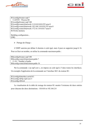 R1(config)#router ospf ?
 <1-65535> Process ID
R1(config)#router ospf 100
R1(config-router)#network 11.0.0.0 0.0.0.255 area 0
R1(config-router)#network 192.168.3.0 0.0.0.255 area 0
R1(config-router)#network 172.16.1.0 0.0.0.7 area 0
R1#write memory

Building configuration...
[OK]

   Ø Partage de Charge :

    L OSPF autorise par défaut 4 chemins à coût égal, mais il peut en supporter jusqu à 16.
Pour en fixer un nombre, on utilise la commande maximum-paths :

R0(config)#router ospf 100
R0(config-router)#maximum-paths ?
 <1-16> Number of paths
R0(config-router)#maximum-paths 16

    Par la commande « ip ospf cost », on impose un coût égal à 5 dans toutes les interfaces.
Un exemple d application de la commande sur l interface S0/1 du routeur R1.

R1(config)#interface serial 0/1
R1(config-if)#ip ospf cost 5
R1(config-if)#exit

    La visualisation de la table de routage du routeur R1 montre l existence de deux entrées
pour chacune des deux destinations : 10.0.0.0 et 192.168.2.0




                                                                                        39
 