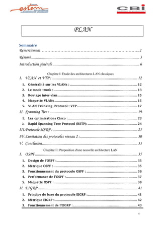 PLAN

Sommaire
Remerciement                                                                            ..                         ..2
Résumé ............................................................................................................... 3
Introduction générale ......................................................................................... 6

                           Chapitre I: Etude des architectures LAN classiques
I. VLAN et VTP : ........................................................................................ 12
  1.    Généralité sur les VLANs : ..................................................................... 12
  2.    Le mode trunk : ...................................................................................... 13
  3.    Routage inter-vlan .................................................................................. 15
  4.    Maquette VLANs ..................................................................................... 15
  5.    VLAN Trunking Protocol : VTP .............................................................. 17

II. Spanning Tree : .......................................................................................... 19
  1.    Les optimisations Cisco : ....................................................................... 23
  2.    Rapid Spanning Tree Protocol (RSTP): ................................................... 24

III. Protocole HSRP : ....................................................................................... 25
IV. Limitation des protocoles niveau 2 : ........................................................... 30
V. Conclusion.................................................................................................. 33
                       Chapitre II: Proposition d'une nouvelle architecture LAN
I. OSPF ......................................................................................................... 35
  1.    Design de l OSPF :................................................................................... 35
  2.    Métrique OSPF : ...................................................................................... 35
  3.    Fonctionnement du protocole OSPF : .................................................... 36
  4.    Performance de l OSPF : ......................................................................... 37
  5.    Maquette OSPF :...................................................................................... 38

II. EIGRP ...................................................................................................... 41
  1.    Principe de base du protocole EIGRP : ................................................... 41
  2.    Métrique EIGRP : ..................................................................................... 42
  3.    Fonctionnement de l EIGRP : .................................................................. 43

                                                                                                                    4
 