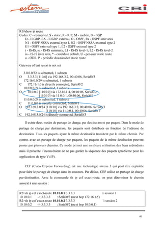 R1#show ip route
Codes: C - connected, S - static, R - RIP, M - mobile, B - BGP
   D - EIGRP, EX - EIGRP external, O - OSPF, IA - OSPF inter area
   N1 - OSPF NSSA external type 1, N2 - OSPF NSSA external type 2
   E1 - OSPF external type 1, E2 - OSPF external type 2
   i - IS-IS, su - IS-IS summary, L1 - IS-IS level-1, L2 - IS-IS level-2
   ia - IS-IS inter area, * - candidate default, U - per-user static route
   o - ODR, P - periodic downloaded static route

Gateway of last resort is not set

    3.0.0.0/32 is subnetted, 1 subnets
O      3.3.3.3 [110/6] via 192.168.3.2, 00:40:06, Serial0/3
    172.16.0.0/29 is subnetted, 1 subnets
C      172.16.1.0 is directly connected, Serial0/2
    10.0.0.0/24 is subnetted, 1 subnets
O      10.0.0.0 [110/10] via 172.16.1.4, 00:40:06, Serial0/2
                 [110/10] via 11.0.0.1, 00:40:06, Serial0/1
    11.0.0.0/24 is subnetted, 1 subnets
C      11.0.0.0 is directly connected, Serial0/1
O    192.168.2.0/24 [110/10] via 192.168.3.2, 00:40:06, Serial0/3
                      [110/10] via 11.0.0.1, 00:40:06, Serial0/1
C    192.168.3.0/24 is directly connected, Serial0/3

    Il existe deux modes de partage de charge, par destination et par paquet. Dans le mode de
partage de charge par destination, les paquets sont distribués en fonction de l adresse de
destination. Tous les paquets ayant la même destination transitent par le même chemin. Par
contre, avec un partage de charge par paquets, les paquets de la même destination peuvent
passer par plusieurs chemins. Ce mode permet une meilleure utilisation des liens redondants
mais il présente l inconvénient de ne pas garder la séquence des paquets (problème pour les
applications de type VoIP).

    CEF (Cisco Express Forwarding) est une technologie niveau 3 qui peut être exploitée
pour faire le partage de charge dans les routeurs. Par défaut, CEF utilise un partage de charge
par-destination. Avec la commande sh ip cef exact-route, on peut déterminer le chemin
associé à une session :


R2>sh ip cef exact-route 10.10.0.1 3.3.3.3                     session 1
10.10.0.1    -> 3.3.3.3     : Serial0/3 (next hop 172.16.1.5)
R2>sh ip cef exact-route 10.10.0.2 3.3.3.3                      session 2
10.10.0.2    -> 3.3.3.3     : Serial0/2 (next hop 10.0.0.1)


                                                                                           40
 