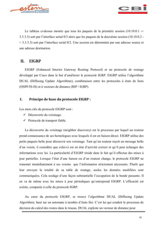 Le tableau ci-dessus montre que tous les paquets de la première session (10.10.0.1 ->
3.3.3.3) sort par l interface serial 0/3 alors que les paquets de la deuxième session (10.10.0.2 -
> 3.3.3.3) sort par l interface serial 0/2. Une session est déterminée par une adresse source et
une adresse destination.


II.      EIGRP

      EIGRP (Enhanced Interior Gateway Routing Protocol) et un protocole de routage
développé par Cisco dans le but d améliorer le protocole IGRP. EIGRP utilise l algorithme
DUAL (Diffusing Update Algorithme), combinaison entre les protocoles à états de liens
(OSPF/IS-IS) et à vecteurs de distance (RIP / IGRP).


1.       Principe de base du protocole EIGRP :

Les mots clés du protocole EIGRP sont :
     ü Découverte du voisinage.
     ü Protocole de transport fiable.

      La découverte du voisinage (neighbor discovery) est le processus par lequel un routeur
prend connaissance de ses homologues avec lesquels il est en liaison direct. EIGRP utilise des
petits paquets hello pour découvrir son voisinage. Tant qu un routeur reçoit un message hello
d un voisin, il considère que celui-ci est en état d activité correct et qu il peut échanger des
informations avec lui. La particularité d EIGRP réside dans le fait qu il effectue des mises à
jour partielles. Lorsque l état d une liaison ou d un routeur change, le protocole EIGRP ne
transmet immédiatement à ses voisins que l information strictement nécessaire. Plutôt que
leur envoyer la totalité de sa table de routage, seules les données modifiées sont
communiquées. Cela soulage d une façon substantielle l occupation de la bande passante. Il
en va de même avec les mises à jour périodiques qu entreprend EIGRP. L efficacité est
avérée, comparée à celle du protocole IGRP.

      Au c ur du protocole EIGRP, se trouve l algorithme DUAL (Diffusing Update
Algorithm), basé sur un automate à nombre d états fini. C est lui qui conduit le processus de
décision du calcul des routes dans le réseau. DUAL exploite un vecteur de distance pour

                                                                                              41
 