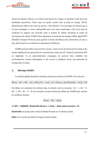 choisir de manière efficace, en évitant toute boucle de routage, la meilleure route pour une
destination particulière. Cette route est ensuite insérée dans la table de routage. DUAL
détermine par ailleurs une route de secours. Cette dernière n est envisagée (et choisie) que si
la route principale se trouve indisponible pour une raison quelconque. Cela évite ainsi de
recalculer en urgence une nouvelle route et permet de réduire fortement le temps de
convergence du réseau. EIGRP utilise également un protocole de transport fiable, appelé RTP
(Reliable Transport Protocol), pour garantir la bonne distribution des informations de mise à
jour, plutôt que de s en remettre au mécanisme de diffusion.

     EIGRP jouit par ailleurs du point fort suivant : il peut servir de protocole de routage à des
réseaux appliquant des protocoles de communication autres que IP, comme les protocoles IPX
ou Appletalk. Il est particulièrement avantageux de pouvoir faire cohabiter des
environnements réseaux hétérogènes, et de n avoir à configurer qu un seul protocole de
routage dans le réseau.


2.      Métrique EIGRP :

     La formule globale donnant la métrique utilisée par le protocole EIGRP est la suivante :

Metric = [K1 x BW + (K2 x BW)/(256 - Load) + K3 x Delay] x [K5/(Reliability + K4)] x 256

Par défaut, les constantes Kn utilisées dans la formule sont les suivantes : K1 = 1, K2 = 0,
K3= 1, K4 = K5 = 0. D où la formule suivante utilisée par défaut par EIGRP pour calculer
les meilleurs chemins :

                                         Metric = BW + Delay

Où BW = 10000000 / Bandwidth (Kbits/s) et Delay = Délai (microsecondes) / 10

Bandwidth est la plus petite valeur de Bande Passante sur le chemin calculé.

Délai est la somme des délais le long du chemin calculé.




                                                                                              42
 