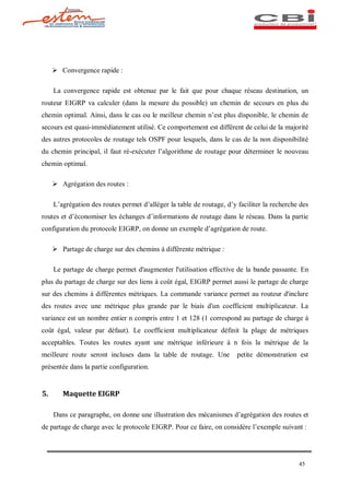 Ø Convergence rapide :

     La convergence rapide est obtenue par le fait que pour chaque réseau destination, un
routeur EIGRP va calculer (dans la mesure du possible) un chemin de secours en plus du
chemin optimal. Ainsi, dans le cas ou le meilleur chemin n est plus disponible, le chemin de
secours est quasi-immédiatement utilisé. Ce comportement est différent de celui de la majorité
des autres protocoles de routage tels OSPF pour lesquels, dans le cas de la non disponibilité
du chemin principal, il faut ré-exécuter l algorithme de routage pour déterminer le nouveau
chemin optimal.

     Ø Agrégation des routes :

     L agrégation des routes permet d alléger la table de routage, d y faciliter la recherche des
routes et d économiser les échanges d informations de routage dans le réseau. Dans la partie
configuration du protocole EIGRP, on donne un exemple d agrégation de route.

     Ø Partage de charge sur des chemins à différente métrique :

     Le partage de charge permet d'augmenter l'utilisation effective de la bande passante. En
plus du partage de charge sur des liens à coût égal, EIGRP permet aussi le partage de charge
sur des chemins à différentes métriques. La commande variance permet au routeur d'inclure
des routes avec une métrique plus grande par le biais d'un coefficient multiplicateur. La
variance est un nombre entier n compris entre 1 et 128 (1 correspond au partage de charge à
coût égal, valeur par défaut). Le coefficient multiplicateur définit la plage de métriques
acceptables. Toutes les routes ayant une métrique inférieure à n fois la métrique de la
meilleure route seront incluses dans la table de routage. Une          petite démonstration est
présentée dans la partie configuration.


5.      Maquette EIGRP

     Dans ce paragraphe, on donne une illustration des mécanismes d agrégation des routes et
de partage de charge avec le protocole EIGRP. Pour ce faire, on considère l exemple suivant :




                                                                                             45
 