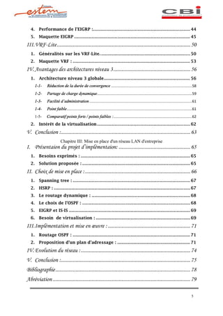 4.     Performance de l EIGRP :........................................................................ 44
  5.     Maquette EIGRP ...................................................................................... 45

III. VRF-Lite ................................................................................................... 50
  1.     Généralités sur les VRF-Lite. .................................................................. 50
  2.     Maquette VRF : ....................................................................................... 53

IV. Avantages des architectures niveau 3 ......................................................... 56
  1.     Architecture niveau 3 globale ................................................................ 56
       1-1-   Réduction de la durée de convergence ...........................................................................58
       1-2-   Partage de charge dynamique ........................................................................................59
       1-3-   Facilité d administration ...............................................................................................61
       1-4-   Point faible ....................................................................................................................61
       1-5-   Comparatif points forts / points faibles :.........................................................................62
  2.     Intérêt de la virtualisation ..................................................................... 62

V. Conclusion :................................................................................................ 63
                         Chapitre III: Mise en place d'un réseau LAN d'entreprise
I. Présentaion du projet d implémentaion: ..................................................... 65
  1.     Besoins exprimés : ................................................................................. 65
  2.     Solution proposée : ................................................................................ 65
II. Choix de mise en place : .............................................................................. 66
  1.     Spanning tree : ....................................................................................... 67
  2.     HSRP : ..................................................................................................... 67
  3.     Le routage dynamique : ......................................................................... 68
  4.     Le choix de l OSPF : ................................................................................ 68
  5.     EIGRP et IS-IS .......................................................................................... 69
  6.     Besoin de virtualisation : ...................................................................... 69

III. Implémentation et mise en uvre : ............................................................. 71
  1.     Routage OSPF : ....................................................................................... 71
  2.     Proposition d un plan d adressage : ...................................................... 71

IV. Evolution du réseau : ................................................................................. 74
V. Conclusion :................................................................................................ 75
Bibliographie .................................................................................................... 78
Abréviation ...................................................................................................... 79

                                                                                                                                            5
 