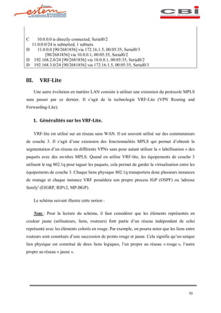 C    10.0.0.0 is directly connected, Serial0/2
  11.0.0.0/24 is subnetted, 1 subnets
D    11.0.0.0 [90/2681856] via 172.16.1.5, 00:05:35, Serial0/3
         [90/2681856] via 10.0.0.1, 00:05:35, Serial0/2
D 192.168.2.0/24 [90/2681856] via 10.0.0.1, 00:05:35, Serial0/2
D 192.168.3.0/24 [90/2681856] via 172.16.1.5, 00:05:35, Serial0/3


III.      VRF-Lite

       Une autre évolution en matière LAN consiste à utiliser une extension du protocole MPLS
sans passer par ce dernier. Il s agit de la technologie VRF-Lite (VPN Routing and
Forwarding-Lite).


       1. Généralités sur les VRF-Lite.

       VRF-lite est utilisé sur un réseau sans WAN. Il est souvent utilisé sur des commutateurs
de couche 3. Il s agit d une extension des fonctionnalités MPLS qui permet d obtenir la
segmentation d un réseau en différents VPNs sans pour autant utiliser la « labellisation » des
paquets avec des en-têtes MPLS. Quand on utilise VRF-lite, les équipements de couche 3
utilisent le tag 802.1q pour taguer les paquets, cela permet de garder la virtualisation entre les
équipements de couche 3. Chaque liens physique 802.1q transportera donc plusieurs instances
de routage et chaque instance VRF possèdera son propre process IGP (OSPF) ou 'adresse
family' (EIGRP, RIPv2, MP-BGP).

       Le schéma suivant illustre cette notion :

       Note : Pour la lecture du schéma, il faut considérer que les éléments représentés en
couleur jaune (utilisateurs, liens, routeurs) font partie d un réseau indépendant de celui
représenté avec les éléments colorés en rouge. Par exemple, on pourra noter que les liens entre
routeurs sont constitués d une succession de points rouge et jaune. Cela signifie qu un unique
lien physique est constitué de deux liens logiques, l un propre au réseau « rouge », l autre
propre au réseau « jaune ».




                                                                                              50
 