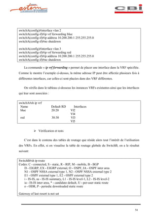 switchA(config)#interface vlan 2
switchA(config-if)#ip vrf forwarding blue
switchA(config-if)#ip address 10.200.200.1 255.255.255.0
switchA(config-if)#no shutdown

switchA(config)#interface vlan 3
switchA(config-if)#ip vrf forwarding red
switchA(config-if)#ip address 10.200.200.1 255.255.255.0
switchA(config-if)#no shutdown

    La commande « ip vrf forwarding » permet de placer une interface dans la VRF spécifiée.
Comme le montre l exemple ci-dessus, la même adresse IP peut être affectée plusieurs fois à
différentes interfaces, car celles-ci sont placées dans des VRF différentes.

    On vérifie dans le tableau ci-dessous les instances VRFs existantes ainsi que les interfaces
qui leur sont associées :


switchA#sh ip vrf
 Name                       Default RD     Interfaces
 blue                       20:20        Vl2
                                         Vl4
 red                        30:30        Vl3
                                         Vl5


            Ø Vérification et tests

    C est dans le contenu des tables de routage que réside alors tout l intérêt de l utilisation
des VRFs. En effet, si on visualise la table de routage globale du SwitchB, on a le résultat
suivant:


SwitchB#sh ip route
Codes: C - connected, S - static, R - RIP, M - mobile, B - BGP
    D - EIGRP, EX - EIGRP external, O - OSPF, IA - OSPF inter area
    N1 - OSPF NSSA external type 1, N2 - OSPF NSSA external type 2
    E1 - OSPF external type 1, E2 - OSPF external type 2
    i - IS-IS, su - IS-IS summary, L1 - IS-IS level-1, L2 - IS-IS level-2
    ia - IS-IS inter area, * - candidate default, U - per-user static route
    o - ODR, P - periodic downloaded static route

Gateway of last resort is not set




                                                                                            54
 