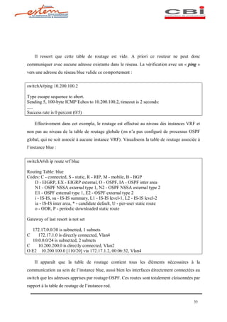 Il ressort que cette table de routage est vide. A priori ce routeur ne peut donc
communiquer avec aucune adresse existante dans le réseau. La vérification avec un « ping »
vers une adresse du réseau blue valide ce comportement :


switchA#ping 10.200.100.2

Type escape sequence to abort.
Sending 5, 100-byte ICMP Echos to 10.200.100.2, timeout is 2 seconds:
.....
Success rate is 0 percent (0/5)

    Effectivement dans cet exemple, le routage est effectué au niveau des instances VRF et
non pas au niveau de la table de routage globale (on n a pas configuré de processus OSPF
global, qui ne soit associé à aucune instance VRF). Visualisons la table de routage associée à
l instance blue :


switchA#sh ip route vrf blue

Routing Table: blue
Codes: C - connected, S - static, R - RIP, M - mobile, B - BGP
   D - EIGRP, EX - EIGRP external, O - OSPF, IA - OSPF inter area
   N1 - OSPF NSSA external type 1, N2 - OSPF NSSA external type 2
   E1 - OSPF external type 1, E2 - OSPF external type 2
   i - IS-IS, su - IS-IS summary, L1 - IS-IS level-1, L2 - IS-IS level-2
   ia - IS-IS inter area, * - candidate default, U - per-user static route
   o - ODR, P - periodic downloaded static route

Gateway of last resort is not set

  172.17.0.0/30 is subnetted, 1 subnets
C    172.17.1.0 is directly connected, Vlan4
  10.0.0.0/24 is subnetted, 2 subnets
C    10.200.200.0 is directly connected, Vlan2
O E2 10.200.100.0 [110/20] via 172.17.1.2, 00:06:32, Vlan4

    Il apparaît que la table de routage contient tous les éléments nécessaires à la
communication au sein de l instance blue, aussi bien les interfaces directement connectées au
switch que les adresses apprises par routage OSPF. Ces routes sont totalement cloisonnées par
rapport à la table de routage de l instance red.


                                                                                          55
 