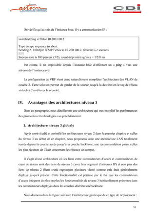 On vérifie qu au sein de l instance blue, il y a communication IP :


switchA#ping vrf blue 10.200.100.2

Type escape sequence to abort.
Sending 5, 100-byte ICMP Echos to 10.200.100.2, timeout is 2 seconds:
!!!!!
Success rate is 100 percent (5/5), round-trip min/avg/max = 1/2/8 ms

      Par contre, il est impossible depuis l instance blue d effectuer un « ping » vers une
adresse de l instance red.

      La configuration de VRF vient donc naturellement compléter l'architecture des VLAN de
couche 2. Cette solution permet de garder de la source jusqu'à la destination le tag de réseau
virtuel et d améliorer la sécurité.



IV.      Avantages des architectures niveau 3

      Dans ce paragraphe, nous détaillerons une architecture qui met en relief les performances
des protocoles et technologies vus précédemment.


    1. Architecture niveau 3 globale

      Après avoir étudié et assimilé les architectures niveau 2 dans le premier chapitre et celles
du niveau 3 au début de ce chapitre, nous proposons donc une architecture LAN totalement
routée depuis la couche accès jusqu à la couche backbone, une recommandation parmi celles
les plus récentes de Cisco concernant les réseaux de campus.

      Il s agit d une architecture où les liens entre commutateurs d accès et commutateurs de
c ur de réseau sont des liens de niveau 3 (avec leur segment d adresses IP) et non plus des
liens de niveau 2 (liens trunk regroupant plusieurs vlans) comme cela était généralement
déployé jusqu à présent. Cette fonctionnalité est permise par le fait que les commutateurs
d accès intègrent de plus en plus les fonctionnalités de niveau 3 habituellement présentes dans
les commutateurs déployés dans les couches distribution/backbone.

      Nous donnons dans la figure suivante l architecture générique de ce type de déploiement :


                                                                                              56
 