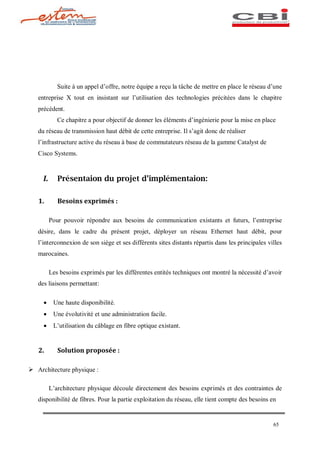 Suite à un appel d offre, notre équipe a reçu la tâche de mettre en place le réseau d une
   entreprise X tout en insistant sur l utilisation des technologies précitées dans le chapitre
   précédent.
             Ce chapitre a pour objectif de donner les éléments d ingénierie pour la mise en place
   du réseau de transmission haut débit de cette entreprise. Il s agit donc de réaliser
   l infrastructure active du réseau à base de commutateurs réseau de la gamme Catalyst de
   Cisco Systems.


     I.      Présentaion du projet d implémentaion:

   1.        Besoins exprimés :

          Pour pouvoir répondre aux besoins de communication existants et futurs, l entreprise
   désire, dans le cadre du présent projet, déployer un réseau Ethernet haut débit, pour
   l interconnexion de son siège et ses différents sites distants répartis dans les principales villes
   marocaines.

          Les besoins exprimés par les différentes entités techniques ont montré la nécessité d avoir
   des liaisons permettant:

     ·     Une haute disponibilité.
     ·     Une évolutivité et une administration facile.
     ·     L utilisation du câblage en fibre optique existant.


   2.        Solution proposée :

Ø Architecture physique :

          L architecture physique découle directement des besoins exprimés et des contraintes de
   disponibilité de fibres. Pour la partie exploitation du réseau, elle tient compte des besoins en


                                                                                                  65
 