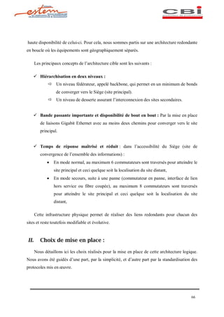 haute disponibilité de celui-ci. Pour cela, nous sommes partis sur une architecture redondante
en boucle où les équipements sont géographiquement séparés.

      Les principaux concepts de l architecture cible sont les suivants :

   ü Hiérarchisation en deux niveaux :
             ð Un niveau fédérateur, appelé backbone, qui permet en un minimum de bonds
                  de converger vers le Siège (site principal).
             ð Un niveau de desserte assurant l interconnexion des sites secondaires.


   ü Bande passante importante et disponibilité de bout en bout : Par la mise en place
         de liaisons Gigabit Ethernet avec au moins deux chemins pour converger vers le site
         principal.


   ü Temps de réponse maîtrisé et réduit : dans l accessibilité du Siège (site de
         convergence de l ensemble des informations) :
             ·   En mode normal, au maximum 6 commutateurs sont traversés pour atteindre le
                 site principal et ceci quelque soit la localisation du site distant,
             ·   En mode secours, suite à une panne (commutateur en panne, interface de lien
                 hors service ou fibre coupée), au maximum 8 commutateurs sont traversés
                 pour atteindre le site principal et ceci quelque soit la localisation du site
                 distant,

      Cette infrastructure physique permet de réaliser des liens redondants pour chacun des
sites et reste toutefois modifiable et évolutive.



II.      Choix de mise en place :

      Nous détaillons ici les choix réalisés pour la mise en place de cette architecture logique.
Nous avons été guidés d une part, par la simplicité, et d autre part par la standardisation des
protocoles mis en uvre.




                                                                                             66
 