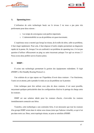 1.      Spanning tree :

     L utilisation de cette technologie basée sur le niveau 2 ne nous a pas paru très
performante pour deux raisons :

            o Les temps de convergence sont parfois importants.
            o L administrabilité en cas de problème est quasi-inexistante.

     L expérience nous a montré que lorsqu un réseau, de la taille du nôtre, subit un problème,
il faut réagir rapidement. Pour cela, il faut disposer d outils simples permettant un diagnostic
rapide de la panne. Or, lorsque l on est confronté à un problème de spanning tree, il n est pas
question d utiliser efficacement un ping ou autre traceroute puisque l on agit au niveau 2 !
Nous avons donc préféré suivre d autres pistes.


2.      HSRP :

     Il existe une technologie permettant la gestion des équipements redondants. Il s'agit
d'HSRP (« Hot Standby Routing Protocol »).

     Une solution de ce type repose sur l hypothèse d avoir deux routeurs : l un fonctionne,
l autre est en attente, prêt à prendre le relais en cas de problème sur le premier.

     Cette technique peut être utilisée avec plus de deux routeurs, il est aussi possible,
moyennant quelques particularités dans les configurations d'activer le partage de charge entre
les routeurs.

     HSRP est une solution idéale pour les routeurs d'accès, c'est-à-dire les routeurs
immédiatement connectés aux hôtes.

     Toutefois, cette technologie a une contrainte forte, il est nécessaire que tout les routeurs
d'un groupe HSRP soient dans le même sous réseau (ainsi que l'adresse virtuelle), ce qui n est
pas dans notre cas. Donc, notre topologie réseau, ne peut se satisfaire d'HSRP.




                                                                                             67
 