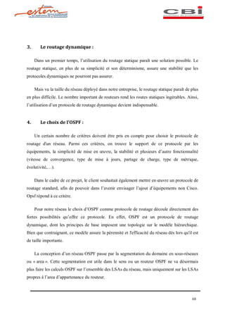 3.      Le routage dynamique :

     Dans un premier temps, l utilisation du routage statique paraît une solution possible. Le
routage statique, en plus de sa simplicité et son déterminisme, assure une stabilité que les
protocoles dynamiques ne pourront pas assurer.

     Mais vu la taille du réseau déployé dans notre entreprise, le routage statique paraît de plus
en plus difficile. Le nombre important de routeurs rend les routes statiques ingérables. Ainsi,
l utilisation d un protocole de routage dynamique devient indispensable.


4.      Le choix de l OSPF :

     Un certain nombre de critères doivent être pris en compte pour choisir le protocole de
routage d'un réseau. Parmi ces critères, on trouve le support de ce protocole par les
équipements, la simplicité de mise en      uvre, la stabilité et plusieurs d autre fonctionnalité
(vitesse de convergence, type de mise à jours, partage de charge, type de métrique,
évolutivité,   ).

     Dans le cadre de ce projet, le client souhaitait également mettre en uvre un protocole de
routage standard, afin de pouvoir dans l avenir envisager l ajout d équipements non Cisco.
Opsf répond à ce critère.

     Pour notre réseau le choix d OSPF comme protocole de routage découle directement des
fortes possibilités qu offre ce protocole. En effet, OSPF est un protocole de routage
dynamique, dont les principes de base imposent une topologie sur le modèle hiérarchique.
Bien que contraignant, ce modèle assure la pérennité et l'efficacité du réseau dès lors qu'il est
de taille importante.

     La conception d un réseau OSPF passe par la segmentation du domaine en sous-réseaux
ou « area ». Cette segmentation est utile dans le sens ou un routeur OSPF ne va désormais
plus faire les calculs OSPF sur l ensemble des LSAs du réseau, mais uniquement sur les LSAs
propres à l area d appartenance du routeur.



                                                                                              68
 