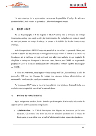 Un autre avantage de la segmentation en areas est la possibilité d agréger les adresses
(summarization) pour réduire la quantité de LSAs transitant par le réseau.


5.       EIGRP et IS-IS

     Au vu du paragraphe II-4 du chapitre 2, EIGRP semble être le protocole de routage
interne disposant du plus grand nombre de fonctionnalités. En particulier son mode de calcul
de métrique prenant en compte la charge, la latence et la fiabilité du lien lui donne un net
avantage.

     Mais deux problèmes d'EIGRP nous ont poussés à ne pas utiliser ce protocole. D'une part
EIGRP ne permet pas de construire un routage hiérarchique comme le font IS-IS et OSPF, où
les réseaux et la backbone servant au transit sont clairement définis, ce qui empêche de
simplifier le routage en découpant le réseau en zones. D'autre part EIGRP est un protocole
propriétaire Cisco et il n'existe donc aucun autre fabriquant de routeurs capables de dialoguer
en EIGRP.

     IS-IS s'il est performent, reste le protocole de routage natif OSI, l'utilisation de la suite de
protocoles OSI pour les échanges de routage peut dérouter certains administrateurs et
complexifier inutilement les configurations des routeurs.

     Par conséquent OSPF reste le choix le plus cohérent pour ce réseau de grande taille non
exclusivement composé de matériels Cisco dans le futur.


6.       Besoin de virtualisation :

     Après analyse des matrices de flux fournies par l entreprise, Il s est avéré nécessaire de
séparer le trafic en trois domaines indépendants :

     -   Administration : Le PDG de l'entreprise veut disposer de ressources qui lui sont
         réservées. Ce domaine sera défini en plus des domaines existants dans le réseau de
         l entreprise, et sera utilisé pour le trafic d administration et de supervision du réseau.




                                                                                                 69
 