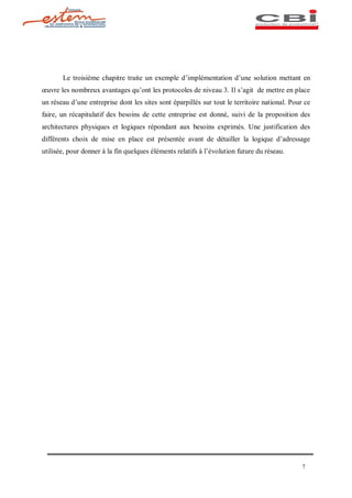 Le troisième chapitre traite un exemple d implémentation d une solution mettant en
 uvre les nombreux avantages qu ont les protocoles de niveau 3. Il s agit de mettre en place
un réseau d une entreprise dont les sites sont éparpillés sur tout le territoire national. Pour ce
faire, un récapitulatif des besoins de cette entreprise est donné, suivi de la proposition des
architectures physiques et logiques répondant aux besoins exprimés. Une justification des
différents choix de mise en place est présentée avant de détailler la logique d adressage
utilisée, pour donner à la fin quelques éléments relatifs à l évolution future du réseau.




                                                                                               7
 