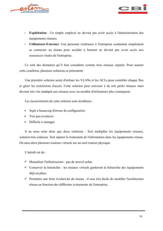 -   Exploitation : Un simple employé ne devrait pas avoir accès à l'administration des
       équipements réseaux.
   -   Utilisateurs Externes: Une personne extérieure à l'entreprise souhaitant simplement
       se connecter au réseau pour accéder à Internet ne devrait pas avoir accès aux
       ressources vitales de l'entreprise.

    Ce sont des domaines qu il faut considérer comme trois réseaux séparés. Pour assurer
cette condition, plusieurs solutions se présentent.

    Une première solution serait d'utiliser les VLANs et les ACLs pour contrôler chaque flux
et gérer les restrictions d'accès. Cette solution peut convenir à de très petits réseaux mais
devient très vite inadapté aux réseaux avec un nombre d'utilisateurs plus conséquent.

    Les inconvénients de cette solution sont nombreux :

   û   Sujet a beaucoup d'erreur de configuration
   û   Très peu évolutive
   û   Difficile à manager

    Il ne nous reste donc que deux solutions : Soit multiplier les équipements réseaux,
solution très coûteuse. Soit séparer le traitement de l'information dans les équipements réseau.
On aura alors plusieurs routeurs virtuels sur un seul routeur physique.

    L'intérêt est de :

   ü Mutualiser l'infrastructure : pas de nouvel achat.
   ü Conserver la hiérarchie : les réseaux virtuels garderont la hiérarchie des équipements
       déjà en place.
   ü Permettre une forte évolutivité du réseau : il sera très facile de modifier l'architecture
       réseau en fonction des différents événements de l'entreprise.




                                                                                            70
 