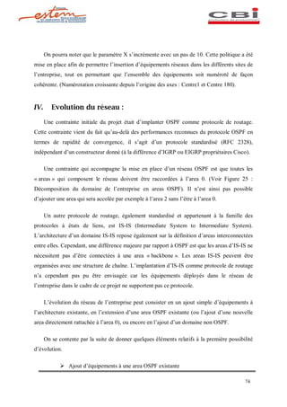 On pourra noter que le paramètre X s incrémente avec un pas de 10. Cette politique a été
mise en place afin de permettre l insertion d équipements réseaux dans les différents sites de
l entreprise, tout en permettant que l ensemble des équipements soit numéroté de façon
cohérente. (Numérotation croissante depuis l origine des axes : Centre1 et Centre 180).


IV.      Evolution du réseau :

      Une contrainte initiale du projet était d implanter OSPF comme protocole de routage.
Cette contrainte vient du fait qu au-delà des performances reconnues du protocole OSPF en
termes de rapidité de convergence, il s agit d un protocole standardisé (RFC 2328),
indépendant d un constructeur donné (à la différence d IGRP ou EIGRP propriétaires Cisco).

      Une contrainte qui accompagne la mise en place d un réseau OSPF est que toutes les
« areas » qui composent le réseau doivent être raccordées à l area 0. (Voir Figure 25 :
Décomposition du domaine de l entreprise en areas OSPF). Il n est ainsi pas possible
d ajouter une area qui sera accolée par exemple à l area 2 sans l être à l area 0.

      Un autre protocole de routage, également standardisé et appartenant à la famille des
protocoles à états de liens, est IS-IS (Intermediate System to Intermediate System).
L architecture d un domaine IS-IS repose également sur la définition d areas interconnectées
entre elles. Cependant, une différence majeure par rapport à OSPF est que les areas d IS-IS ne
nécessitent pas d être connectées à une area « backbone ». Les areas IS-IS peuvent être
organisées avec une structure de chaîne. L implantation d IS-IS comme protocole de routage
n a cependant pas pu être envisagée car les équipements déployés dans le réseau de
l entreprise dans le cadre de ce projet ne supportent pas ce protocole.

      L évolution du réseau de l entreprise peut consister en un ajout simple d équipements à
l architecture existante, en l extension d une area OSPF existante (ou l ajout d une nouvelle
area directement rattachée à l area 0), ou encore en l ajout d un domaine non OSPF.

      On se contente par la suite de donner quelques éléments relatifs à la première possibilité
d évolution.

            Ø Ajout d équipements à une area OSPF existante

                                                                                            74
 