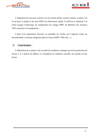L intégration de nouveaux routeurs (ou de switchs utilisés comme routeurs, comme c est
le cas pour ce projet) à une area OSPF est relativement simple. Il suffit de se maintenir à la
même logique d adressage, de configuration du routage OSPF, de définition des instances
VRFs associées à cet équipement

     L ajout d un équipement nécessite au préalable de vérifier qu il supporte toutes les
fonctionnalités à sa bonne intégration dans le réseau (OSPF, VRF-Lite,    ).



V.        Conclusion :

     L élaboration de ce projet a mis en relief les nombreux avantages qu ont les protocoles de
niveau 3 et a permis de déduire en conséquent les tendances actuelles du marché en leur
faveur.




                                                                                           75
 
