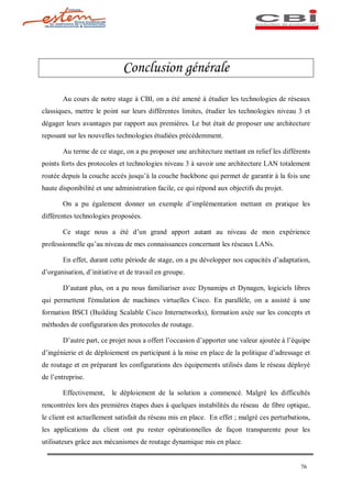 Conclusion générale
       Au cours de notre stage à CBI, on a été amené à étudier les technologies de réseaux
classiques, mettre le point sur leurs différentes limites, étudier les technologies niveau 3 et
dégager leurs avantages par rapport aux premières. Le but était de proposer une architecture
reposant sur les nouvelles technologies étudiées précédemment.

       Au terme de ce stage, on a pu proposer une architecture mettant en relief les différents
points forts des protocoles et technologies niveau 3 à savoir une architecture LAN totalement
routée depuis la couche accès jusqu à la couche backbone qui permet de garantir à la fois une
haute disponibilité et une administration facile, ce qui répond aux objectifs du projet.

       On a pu également donner un exemple d implémentation mettant en pratique les
différentes technologies proposées.

       Ce stage nous a été d un grand apport autant au niveau de mon expérience
professionnelle qu au niveau de mes connaissances concernant les réseaux LANs.

       En effet, durant cette période de stage, on a pu développer nos capacités d adaptation,
d organisation, d initiative et de travail en groupe.

       D autant plus, on a pu nous familiariser avec Dynamips et Dynagen, logiciels libres
qui permettent l'émulation de machines virtuelles Cisco. En parallèle, on a assisté à une
formation BSCI (Building Scalable Cisco Internetworks), formation axée sur les concepts et
méthodes de configuration des protocoles de routage.

       D autre part, ce projet nous a offert l occasion d apporter une valeur ajoutée à l équipe
d ingénierie et de déploiement en participant à la mise en place de la politique d adressage et
de routage et en préparant les configurations des équipements utilisés dans le réseau déployé
de l entreprise.

       Effectivement, le déploiement de la solution a commencé. Malgré les difficultés
rencontrées lors des premières étapes dues à quelques instabilités du réseau de fibre optique,
le client est actuellement satisfait du réseau mis en place. En effet ; malgré ces perturbations,
les applications du client ont pu rester opérationnelles de façon transparente pour les
utilisateurs grâce aux mécanismes de routage dynamique mis en place.


                                                                                             76
 
