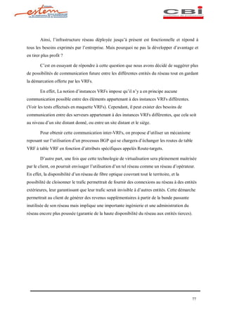 Ainsi, l infrastructure réseau déployée jusqu à présent est fonctionnelle et répond à
tous les besoins exprimés par l entreprise. Mais pourquoi ne pas la développer d avantage et
en tirer plus profit ?

        C est en essayant de répondre à cette question que nous avons décidé de suggérer plus
de possibilités de communication future entre les différentes entités du réseau tout en gardant
la démarcation offerte par les VRFs.

        En effet, La notion d instances VRFs impose qu il n y a en principe aucune
communication possible entre des éléments appartenant à des instances VRFs différentes.
(Voir les tests effectués en maquette VRFs). Cependant, il peut exister des besoins de
communication entre des serveurs appartenant à des instances VRFs différentes, que cela soit
au niveau d un site distant donné, ou entre un site distant et le siège.

        Pour obtenir cette communication inter-VRFs, on propose d utiliser un mécanisme
reposant sur l utilisation d un processus BGP qui se chargera d échanger les routes de table
VRF à table VRF en fonction d attributs spécifiques appelés Route-targets.

        D autre part, une fois que cette technologie de virtualisation sera pleinement maitrisée
par le client, on pourrait envisager l utilisation d un tel réseau comme un réseau d opérateur.
En effet, la disponibilité d un réseau de fibre optique couvrant tout le territoire, et la
possibilité de cloisonner le trafic permettrait de fournir des connexions au réseau à des entités
extérieures, leur garantissant que leur trafic serait invisible à d autres entités. Cette démarche
permettrait au client de générer des revenus supplémentaires à partir de la bande passante
inutilisée de son réseau mais implique une importante ingénierie et une administration du
réseau encore plus poussée (garantie de la haute disponibilité du réseau aux entités tierces).




                                                                                                 77
 
