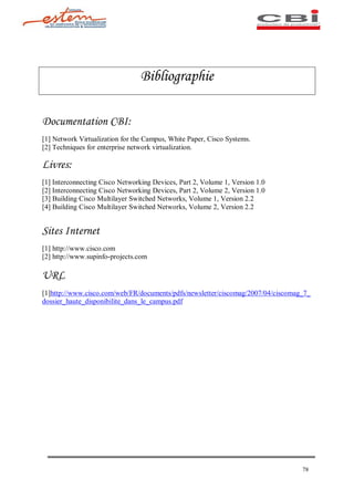 Bibliographie

Documentation CBI:
[1] Network Virtualization for the Campus, White Paper, Cisco Systems.
[2] Techniques for enterprise network virtualization.

Livres:
[1] Interconnecting Cisco Networking Devices, Part 2, Volume 1, Version 1.0
[2] Interconnecting Cisco Networking Devices, Part 2, Volume 2, Version 1.0
[3] Building Cisco Multilayer Switched Networks, Volume 1, Version 2.2
[4] Building Cisco Multilayer Switched Networks, Volume 2, Version 2.2


Sites Internet
[1] http://www.cisco.com
[2] http://www.supinfo-projects.com

URL
[1]http://www.cisco.com/web/FR/documents/pdfs/newsletter/ciscomag/2007/04/ciscomag_7_
dossier_haute_disponibilite_dans_le_campus.pdf




                                                                                  78
 