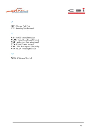 S
SPF : Shortest Path First
STP: Spanning Tree Protocol

V
VIP : Virtual Internet Protocol
VLAN: Virtual Local Area Network
VoIP : Voice-over-Internet protocol
VPN: Virtual Private Network
VRF : VPN Routing and Forwarding
VTP: VLAN Trunking Protocol

W
WAN: Wide Area Network




                                      80
 