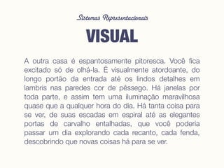 Sistemas Representacionais
VISUAL
A outra casa é espantosamente pitoresca. Você ﬁca
excitado só de olhá-la. É visualmente atordoante, do
longo portão da entrada até os lindos detalhes em
lambris nas paredes cor de pêssego. Há janelas por
toda parte, e assim tem uma iluminação maravilhosa
quase que a qualquer hora do dia. Há tanta coisa para
se ver, de suas escadas em espiral até as elegantes
portas de carvalho entalhadas, que você poderia
passar um dia explorando cada recanto, cada fenda,
descobrindo que novas coisas há para se ver.
 