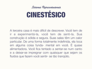 Sistemas Representacionais
CINESTÉSICO
A terceira casa é mais difícil de descrever. Você tem de
ir e experimentá-la, você tem de senti-la. Sua
construção é sólida e segura. Suas salas têm um calor
particular. De uma forma totalmente indeﬁnida, ela toca
em alguma coisa funda- mental em você. É quase
alimentadora. Você ﬁca tentado a sentar-se num canto
e a deixar-se impregnar com quaisquer que sejam os
ﬂuidos que fazem você sentir- se tão tranqüilo.
 
