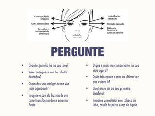 PERGUNTE
• Quantas janelas há na sua casa?
• Você consegue se ver de cabelos
dourados?
• Quem dos seus amigos tem a voz
mais agradável?
• Imagine o som da buzina de um
carro transformando-se em uma
ﬂauta.
• O que é mais mais importante na sua
vida agora?
• Quão frio estava o mar na ultima vez
que esteve lá?
• Qual era a cor da sua primeira
bicicleta?
• Imagine um policial com cabeça de
leão, cauda de peixe e asa de águia.
 