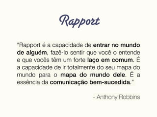Rapport
"Rapport é a capacidade de entrar no mundo
de alguém, fazê-lo sentir que você o entende
e que vocês têm um forte laço em comum. É
a capacidade de ir totalmente do seu mapa do
mundo para o mapa do mundo dele. É a
essência da comunicação bem-sucedida.”
- Anthony Robbins
 
