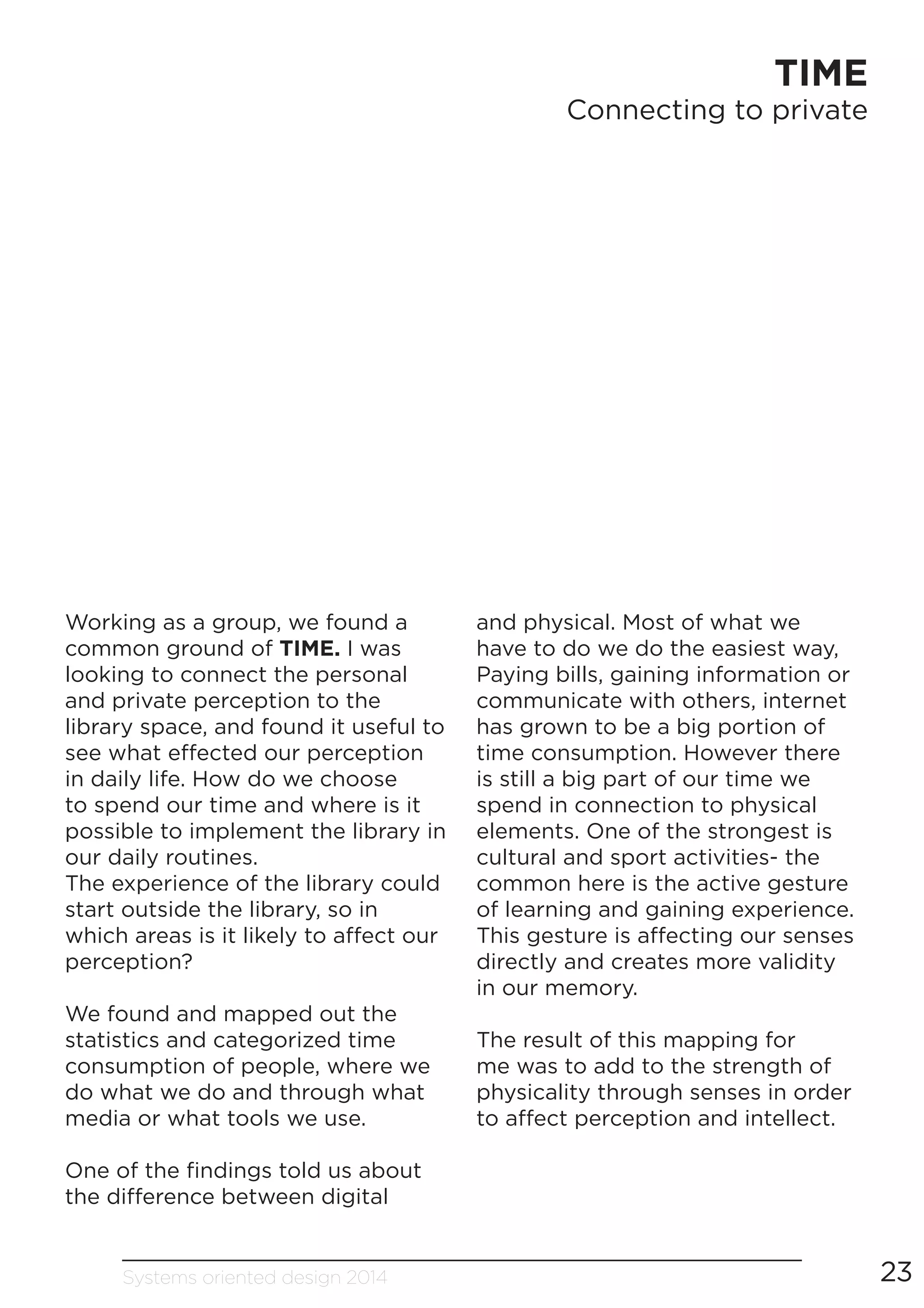 Systems oriented design 2014 23
TIME
Connecting to private
Working as a group, we found a
common ground of TIME. I was
looking to connect the personal
and private perception to the
library space, and found it useful to
see what effected our perception
in daily life. How do we choose
to spend our time and where is it
possible to implement the library in
our daily routines.
The experience of the library could
start outside the library, so in
which areas is it likely to affect our
perception?
We found and mapped out the
statistics and categorized time
consumption of people, where we
do what we do and through what
media or what tools we use.
One of the findings told us about
the difference between digital
and physical. Most of what we
have to do we do the easiest way,
Paying bills, gaining information or
communicate with others, internet
has grown to be a big portion of
time consumption. However there
is still a big part of our time we
spend in connection to physical
elements. One of the strongest is
cultural and sport activities- the
common here is the active gesture
of learning and gaining experience.
This gesture is affecting our senses
directly and creates more validity
in our memory.
The result of this mapping for
me was to add to the strength of
physicality through senses in order
to affect perception and intellect.
 
