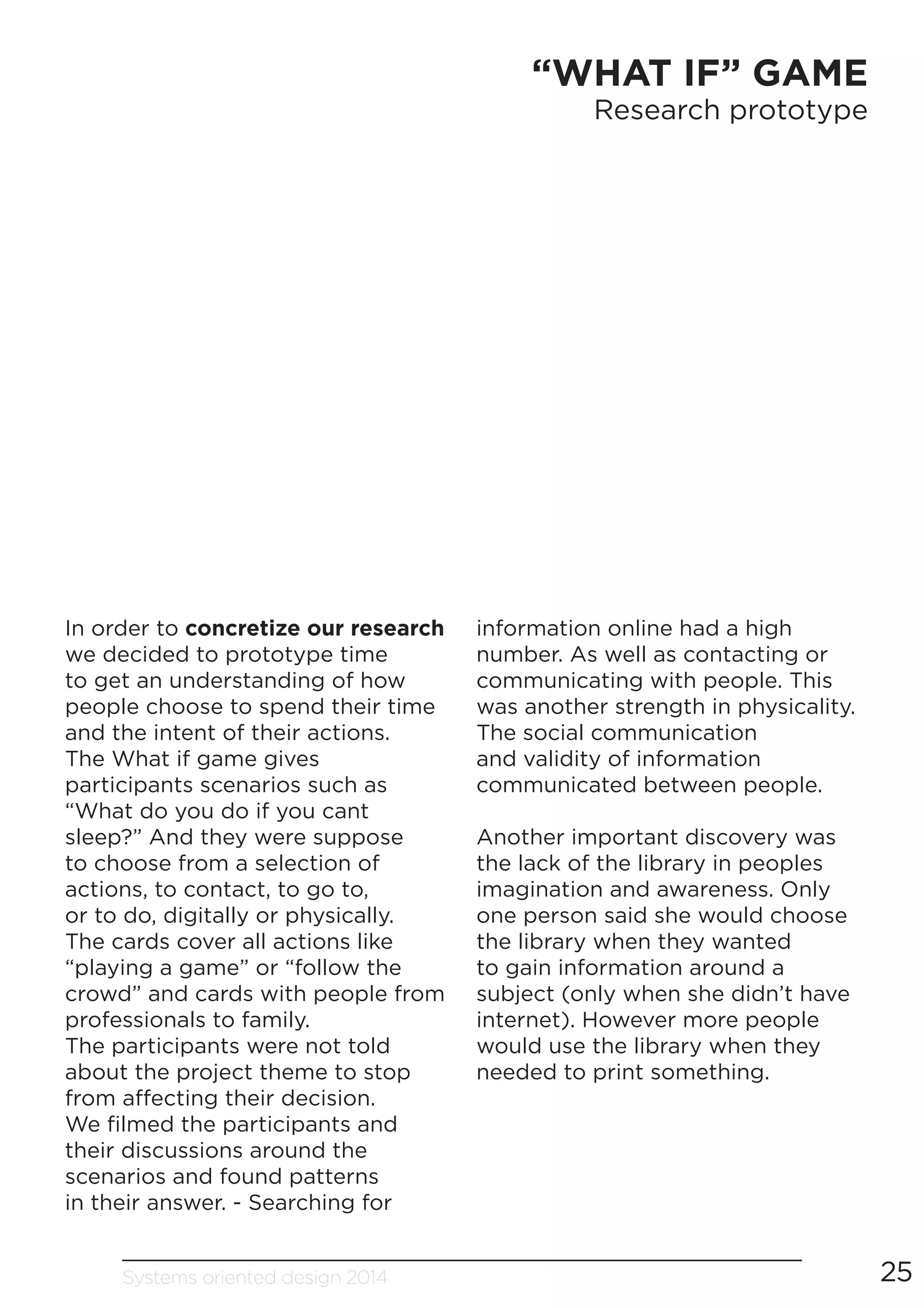 Systems oriented design 2014 25
“WHAT IF” GAME
Research prototype
In order to concretize our research
we decided to prototype time
to get an understanding of how
people choose to spend their time
and the intent of their actions.
The What if game gives
participants scenarios such as
“What do you do if you cant
sleep?” And they were suppose
to choose from a selection of
actions, to contact, to go to,
or to do, digitally or physically.
The cards cover all actions like
“playing a game” or “follow the
crowd” and cards with people from
professionals to family.
The participants were not told
about the project theme to stop
from affecting their decision.
We filmed the participants and
their discussions around the
scenarios and found patterns
in their answer. - Searching for
information online had a high
number. As well as contacting or
communicating with people. This
was another strength in physicality.
The social communication
and validity of information
communicated between people.
Another important discovery was
the lack of the library in peoples
imagination and awareness. Only
one person said she would choose
the library when they wanted
to gain information around a
subject (only when she didn’t have
internet). However more people
would use the library when they
needed to print something.
 